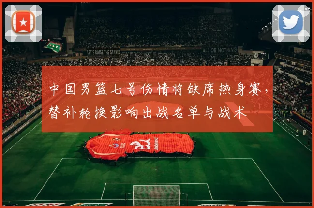 中国男篮七号伤情将缺席热身赛，替补轮换影响出战名单与战术