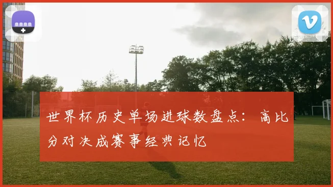 世界杯历史单场进球数盘点：高比分对决成赛事经典记忆