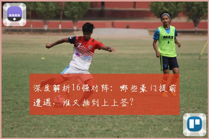 深度解析16强对阵：哪些豪门提前遭遇，谁又抽到上上签？